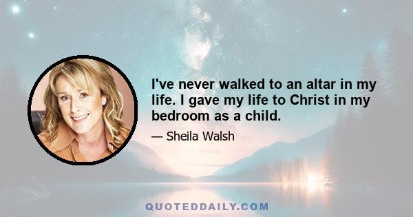 I've never walked to an altar in my life. I gave my life to Christ in my bedroom as a child.