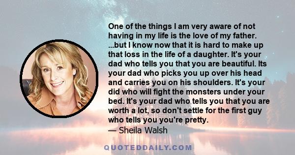 One of the things I am very aware of not having in my life is the love of my father. ...but I know now that it is hard to make up that loss in the life of a daughter. It's your dad who tells you that you are beautiful.