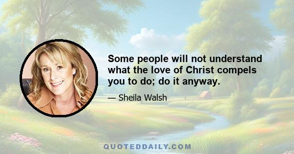 Some people will not understand what the love of Christ compels you to do; do it anyway.