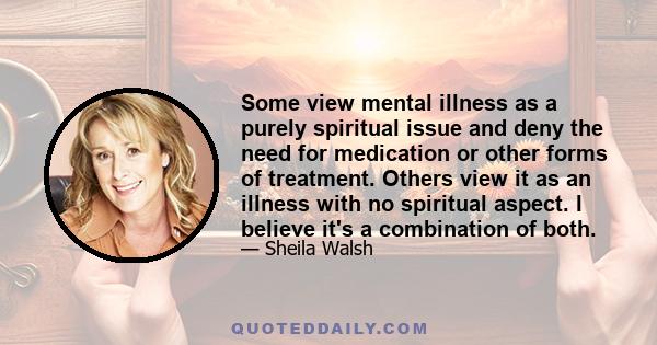 Some view mental illness as a purely spiritual issue and deny the need for medication or other forms of treatment. Others view it as an illness with no spiritual aspect. I believe it's a combination of both.