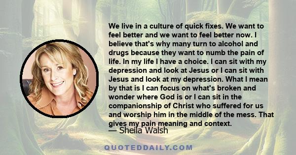 We live in a culture of quick fixes. We want to feel better and we want to feel better now. I believe that's why many turn to alcohol and drugs because they want to numb the pain of life. In my life I have a choice. I