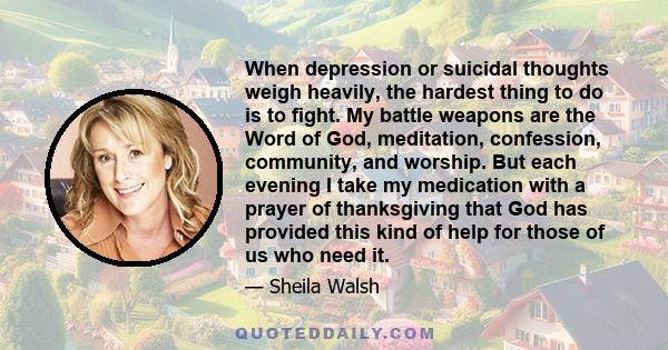 When depression or suicidal thoughts weigh heavily, the hardest thing to do is to fight. My battle weapons are the Word of God, meditation, confession, community, and worship. But each evening I take my medication with