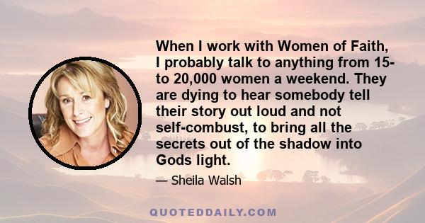 When I work with Women of Faith, I probably talk to anything from 15- to 20,000 women a weekend. They are dying to hear somebody tell their story out loud and not self-combust, to bring all the secrets out of the shadow 