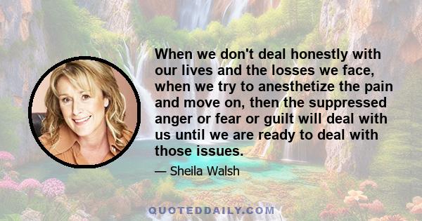 When we don't deal honestly with our lives and the losses we face, when we try to anesthetize the pain and move on, then the suppressed anger or fear or guilt will deal with us until we are ready to deal with those