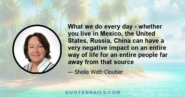 What we do every day - whether you live in Mexico, the United States, Russia, China can have a very negative impact on an entire way of life for an entire people far away from that source