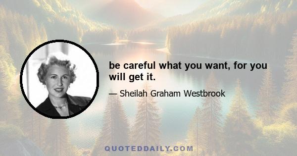 be careful what you want, for you will get it.