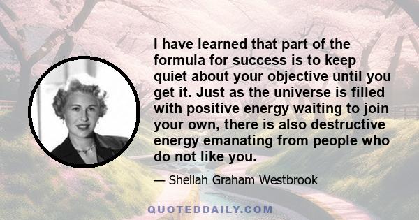 I have learned that part of the formula for success is to keep quiet about your objective until you get it. Just as the universe is filled with positive energy waiting to join your own, there is also destructive energy