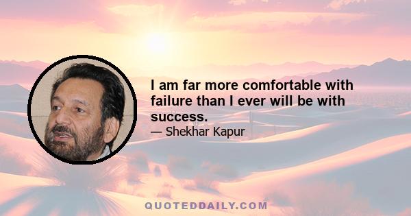 I am far more comfortable with failure than I ever will be with success.