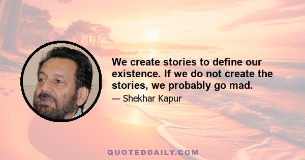 We create stories to define our existence. If we do not create the stories, we probably go mad.