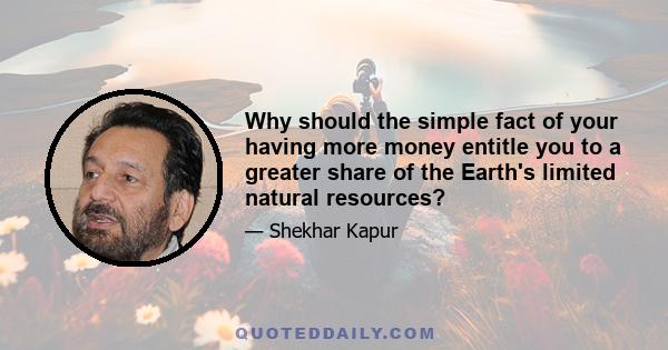 Why should the simple fact of your having more money entitle you to a greater share of the Earth's limited natural resources?