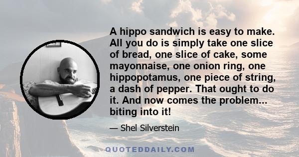 A hippo sandwich is easy to make. All you do is simply take one slice of bread, one slice of cake, some mayonnaise, one onion ring, one hippopotamus, one piece of string, a dash of pepper. That ought to do it. And now