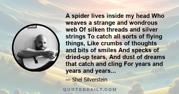 A spider lives inside my head Who weaves a strange and wondrous web Of silken threads and silver strings To catch all sorts of flying things, Like crumbs of thoughts and bits of smiles And specks of dried-up tears, And