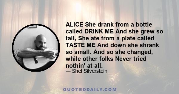 ALICE She drank from a bottle called DRINK ME And she grew so tall, She ate from a plate called TASTE ME And down she shrank so small. And so she changed, while other folks Never tried nothin' at all.