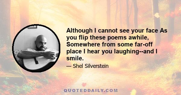 Although I cannot see your face As you flip these poems awhile, Somewhere from some far-off place I hear you laughing--and I smile.