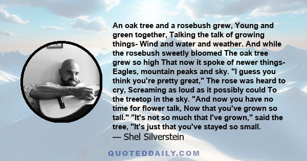 An oak tree and a rosebush grew, Young and green together, Talking the talk of growing things- Wind and water and weather. And while the rosebush sweetly bloomed The oak tree grew so high That now it spoke of newer