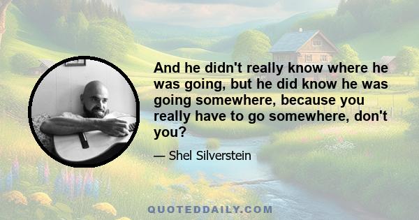 And he didn't really know where he was going, but he did know he was going somewhere, because you really have to go somewhere, don't you?