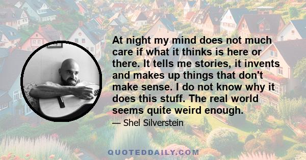 At night my mind does not much care if what it thinks is here or there. It tells me stories, it invents and makes up things that don't make sense. I do not know why it does this stuff. The real world seems quite weird