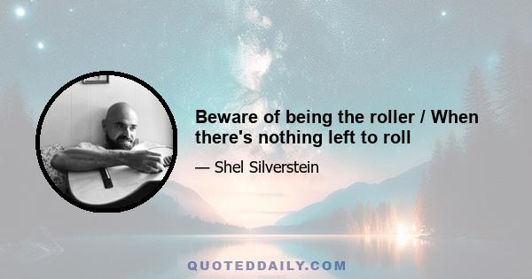 Beware of being the roller / When there's nothing left to roll