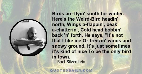 Birds are flyin' south for winter. Here's the Weird-Bird headin' north, Wings a-flappin', beak a-chatterin', Cold head bobbin' back 'n' forth. He says, It's not that I like ice Or freezin' winds and snowy ground. It's