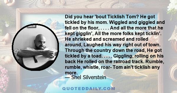 Did you hear 'bout Ticklish Tom? He got tickled by his mom. Wiggled and giggled and fell on the floor, . . . . And all the more that he kept gigglin', All the more folks kept ticklin'. He shrieked and screamed and