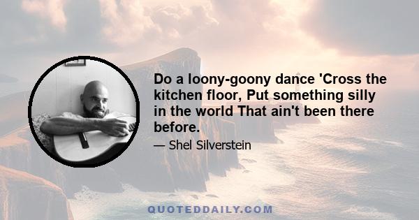 Do a loony-goony dance 'Cross the kitchen floor, Put something silly in the world That ain't been there before.