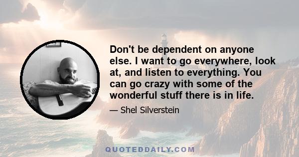 Don't be dependent on anyone else. I want to go everywhere, look at, and listen to everything. You can go crazy with some of the wonderful stuff there is in life.