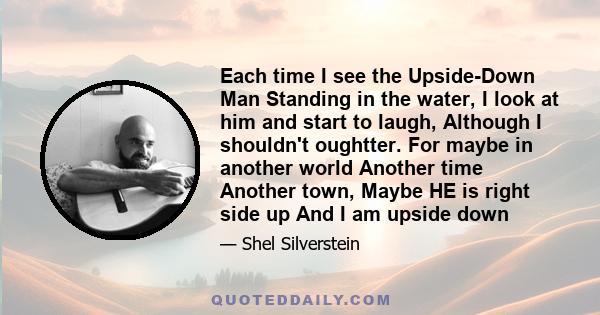 Each time I see the Upside-Down Man Standing in the water, I look at him and start to laugh, Although I shouldn't oughtter. For maybe in another world Another time Another town, Maybe HE is right side up And I am upside 