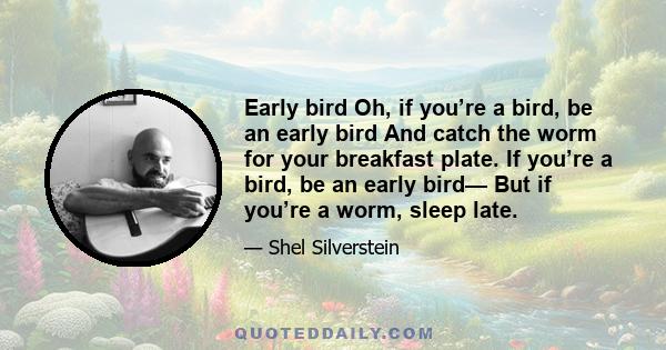 Early bird Oh, if you’re a bird, be an early bird And catch the worm for your breakfast plate. If you’re a bird, be an early bird— But if you’re a worm, sleep late.