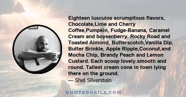 Eighteen luscuios scrumpitous flavors, Chocolate,Lime and Cherry Coffee,Pumpkin, Fudge-Banana, Caramel Cream and boysenberry. Rocky Road and Toasted Almond, Butterscotch,Vanilla Dip, Butter Brinkle, Apple