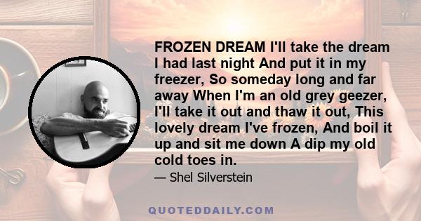 FROZEN DREAM I'll take the dream I had last night And put it in my freezer, So someday long and far away When I'm an old grey geezer, I'll take it out and thaw it out, This lovely dream I've frozen, And boil it up and