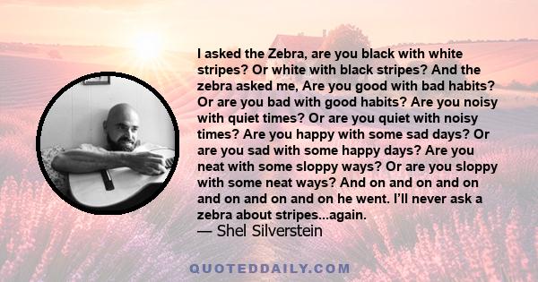 I asked the Zebra, are you black with white stripes? Or white with black stripes? And the zebra asked me, Are you good with bad habits? Or are you bad with good habits? Are you noisy with quiet times? Or are you quiet