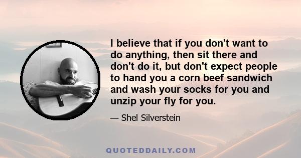 I believe that if you don't want to do anything, then sit there and don't do it, but don't expect people to hand you a corn beef sandwich and wash your socks for you and unzip your fly for you.