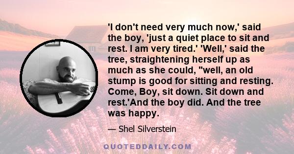 'I don't need very much now,' said the boy, 'just a quiet place to sit and rest. I am very tired.' 'Well,' said the tree, straightening herself up as much as she could, well, an old stump is good for sitting and