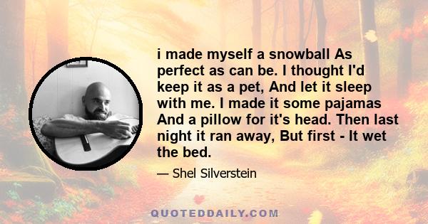 i made myself a snowball As perfect as can be. I thought I'd keep it as a pet, And let it sleep with me. I made it some pajamas And a pillow for it's head. Then last night it ran away, But first - It wet the bed.