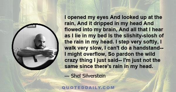 I opened my eyes And looked up at the rain, And it dripped in my head And flowed into my brain, And all that I hear as I lie in my bed Is the slishity-slosh of the rain in my head. I step very softly, I walk very slow,