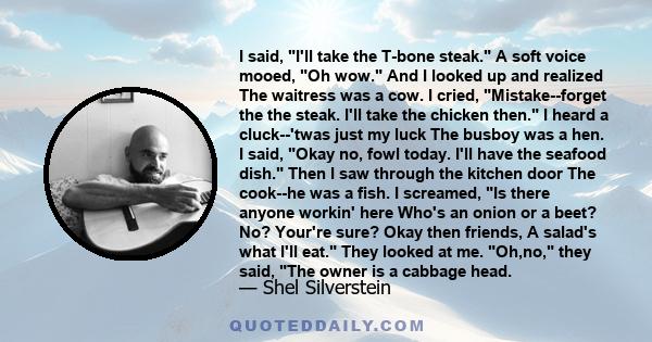 I said, I'll take the T-bone steak. A soft voice mooed, Oh wow. And I looked up and realized The waitress was a cow. I cried, Mistake--forget the the steak. I'll take the chicken then. I heard a cluck--'twas just my