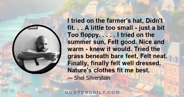 I tried on the farmer's hat, Didn't fit. . . A little too small - just a bit Too floppy. . . . . I tried on the summer sun, Felt good. Nice and warm - knew it would. Tried the grass beneath bare feet, Felt neat.