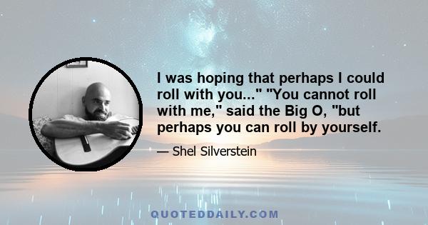 I was hoping that perhaps I could roll with you... You cannot roll with me, said the Big O, but perhaps you can roll by yourself.