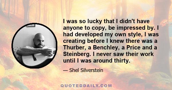 I was so lucky that I didn't have anyone to copy, be impressed by. I had developed my own style, I was creating before I knew there was a Thurber, a Benchley, a Price and a Steinberg. I never saw their work until I was