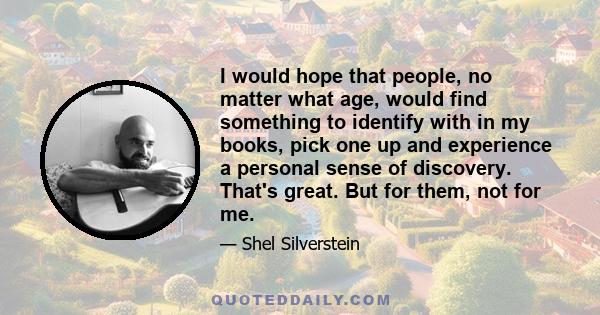 I would hope that people, no matter what age, would find something to identify with in my books, pick one up and experience a personal sense of discovery. That's great. But for them, not for me.