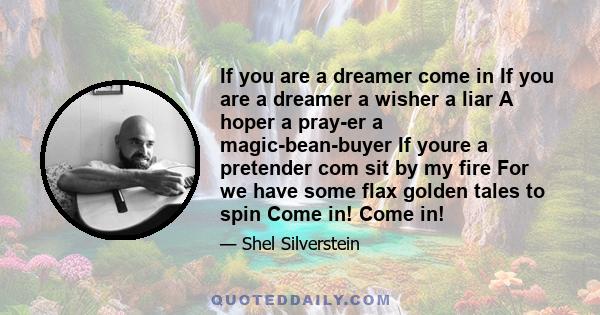 If you are a dreamer come in If you are a dreamer a wisher a liar A hoper a pray-er a magic-bean-buyer If youre a pretender com sit by my fire For we have some flax golden tales to spin Come in! Come in!