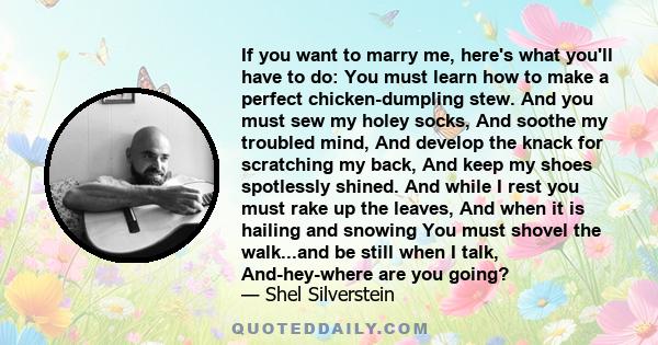 If you want to marry me, here's what you'll have to do: You must learn how to make a perfect chicken-dumpling stew. And you must sew my holey socks, And soothe my troubled mind, And develop the knack for scratching my