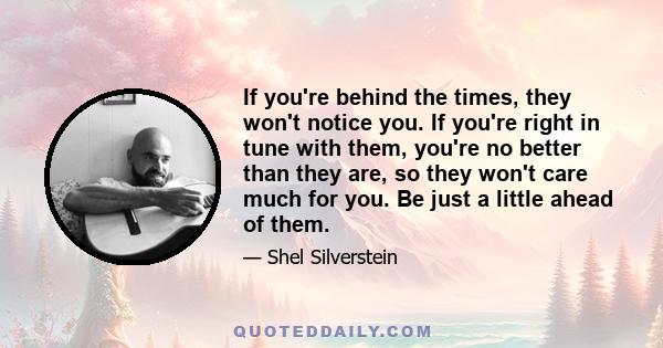 If you're behind the times, they won't notice you. If you're right in tune with them, you're no better than they are, so they won't care much for you. Be just a little ahead of them.