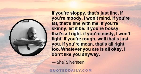 If you're sloppy, that's just fine. If you're moody, I won't mind. If you're fat, that's fine with me. If you're skinny, let it be. If you're bossy, that's all right. if you're nasty, I won't fight. If you're rough,