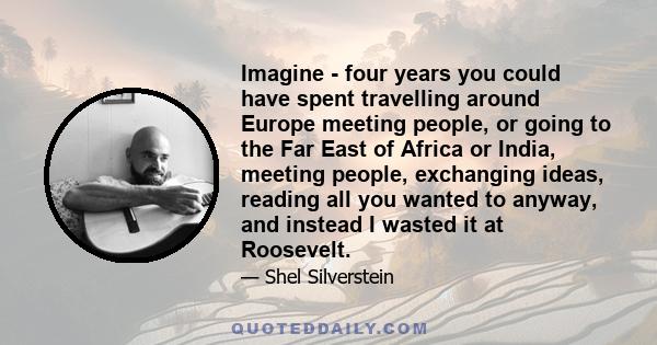 Imagine - four years you could have spent travelling around Europe meeting people, or going to the Far East of Africa or India, meeting people, exchanging ideas, reading all you wanted to anyway, and instead I wasted it 