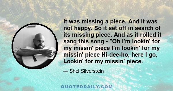 It was missing a piece. And it was not happy. So it set off in search of its missing piece. And as it rolled it sang this song - Oh I'm lookin' for my missin' piece I'm lookin' for my missin' piece Hi-dee-ho, here I go, 