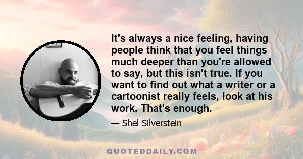 It's always a nice feeling, having people think that you feel things much deeper than you're allowed to say, but this isn't true. If you want to find out what a writer or a cartoonist really feels, look at his work.