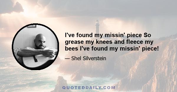 I've found my missin' piece So grease my knees and fleece my bees I've found my missin' piece!