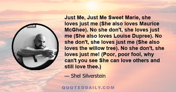 Just Me, Just Me Sweet Marie, she loves just me (She also loves Maurice McGhee). No she don't, she loves just me (She also loves Louise Dupree). No she don't, she loves just me (She also loves the willow tree). No she