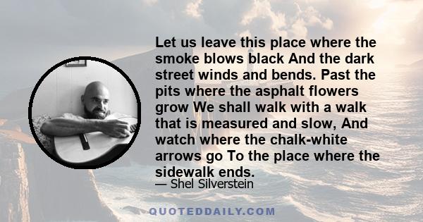 Let us leave this place where the smoke blows black And the dark street winds and bends. Past the pits where the asphalt flowers grow We shall walk with a walk that is measured and slow, And watch where the chalk-white